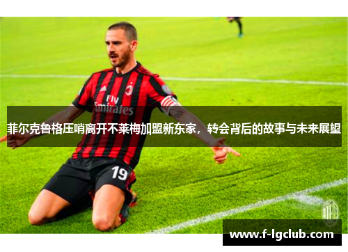 菲尔克鲁格压哨离开不莱梅加盟新东家，转会背后的故事与未来展望