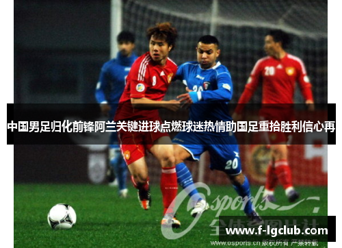 中国男足归化前锋阿兰关键进球点燃球迷热情助国足重拾胜利信心再