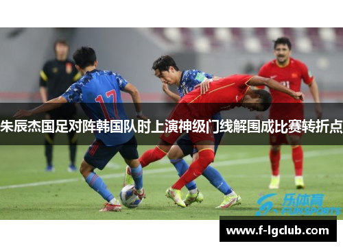 朱辰杰国足对阵韩国队时上演神级门线解围成比赛转折点